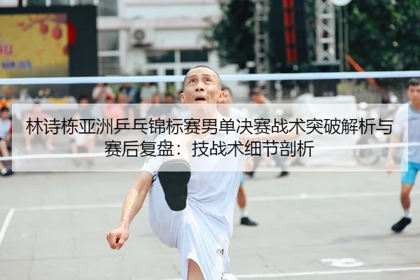 林诗栋亚洲乒乓锦标赛男单决赛战术突破解析与赛后复盘：技战术细节剖析